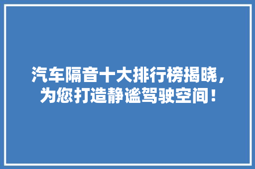 汽车隔音十大排行榜揭晓，为您打造静谧驾驶空间！