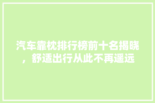 汽车靠枕排行榜前十名揭晓，舒适出行从此不再遥远 汽车轮胎