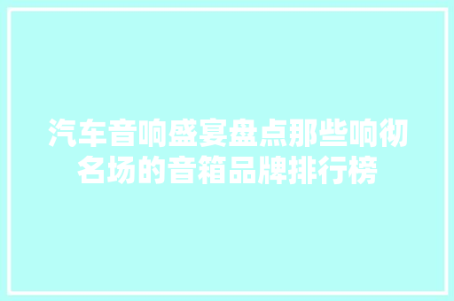汽车音响盛宴盘点那些响彻名场的音箱品牌排行榜