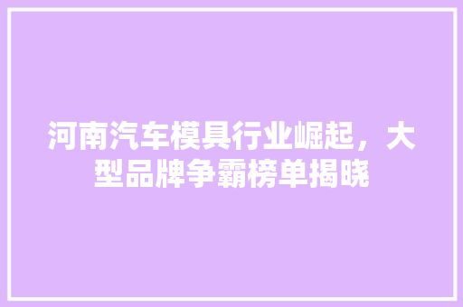 河南汽车模具行业崛起，大型品牌争霸榜单揭晓