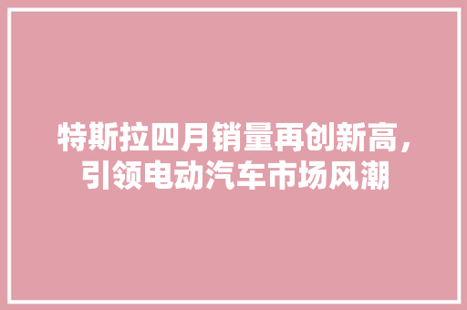特斯拉四月销量再创新高，引领电动汽车市场风潮
