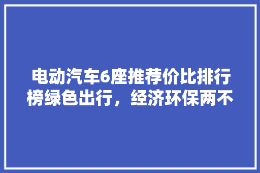 电动汽车6座推荐价比排行榜绿色出行，经济环保两不误