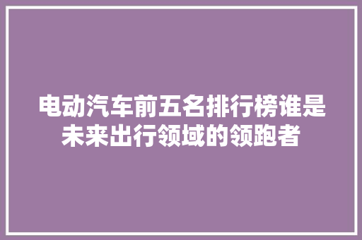 电动汽车前五名排行榜谁是未来出行领域的领跑者