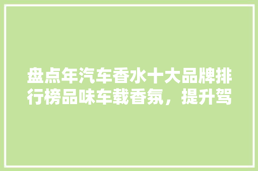盘点年汽车香水十大品牌排行榜品味车载香氛，提升驾驶愉悦感