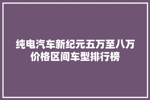 纯电汽车新纪元五万至八万价格区间车型排行榜