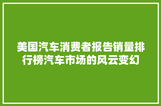 美国汽车消费者报告销量排行榜汽车市场的风云变幻 汽车轮胎