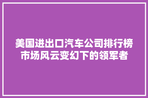 美国进出口汽车公司排行榜市场风云变幻下的领军者 汽车轮胎