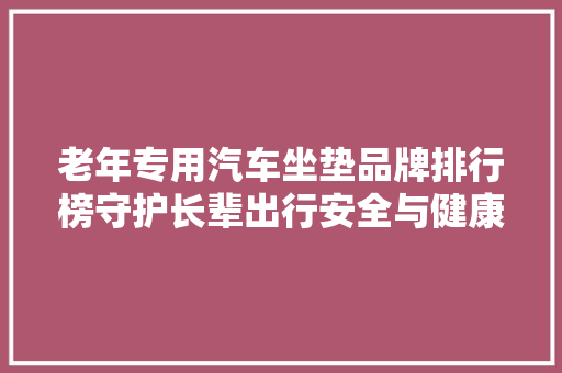 老年专用汽车坐垫品牌排行榜守护长辈出行安全与健康