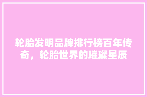 轮胎发明品牌排行榜百年传奇，轮胎世界的璀璨星辰