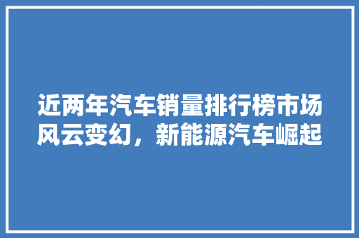 近两年汽车销量排行榜市场风云变幻，新能源汽车崛起 汽车展览
