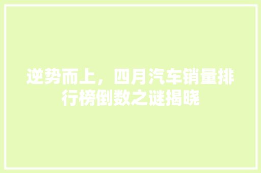 逆势而上，四月汽车销量排行榜倒数之谜揭晓 车联网技术