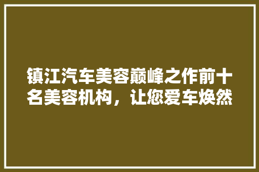 镇江汽车美容巅峰之作前十名美容机构，让您爱车焕然一新