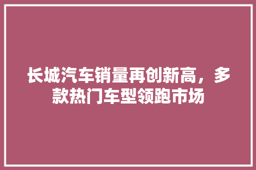 长城汽车销量再创新高，多款热门车型领跑市场