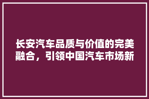 长安汽车品质与价值的完美融合，引领中国汽车市场新潮流