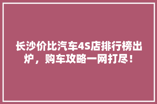 长沙价比汽车4S店排行榜出炉，购车攻略一网打尽！
