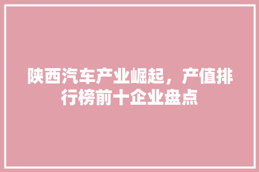 陕西汽车产业崛起，产值排行榜前十企业盘点