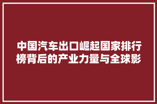 中国汽车出口崛起国家排行榜背后的产业力量与全球影响力