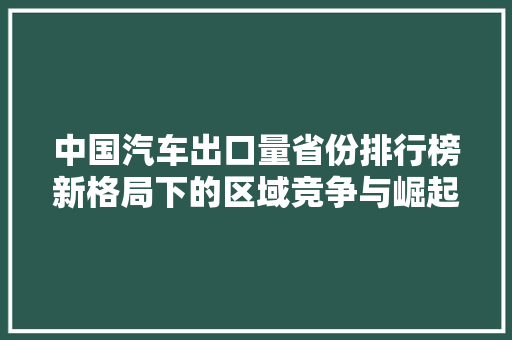 中国汽车出口量省份排行榜新格局下的区域竞争与崛起