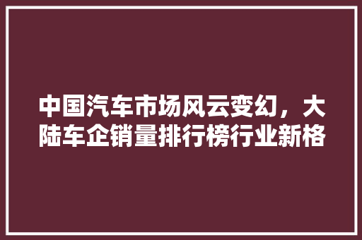 中国汽车市场风云变幻，大陆车企销量排行榜行业新格局