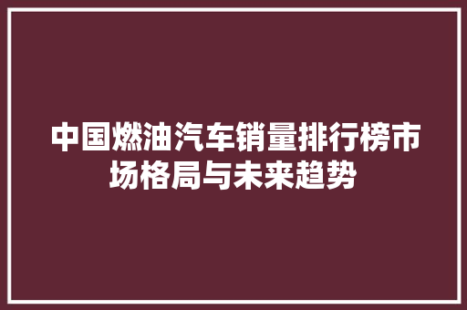 中国燃油汽车销量排行榜市场格局与未来趋势