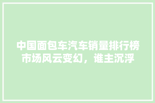 中国面包车汽车销量排行榜市场风云变幻，谁主沉浮