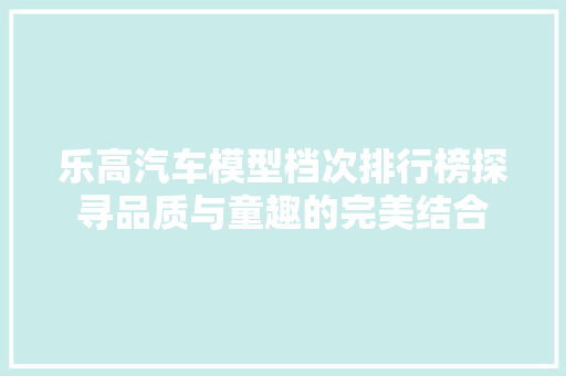 乐高汽车模型档次排行榜探寻品质与童趣的完美结合
