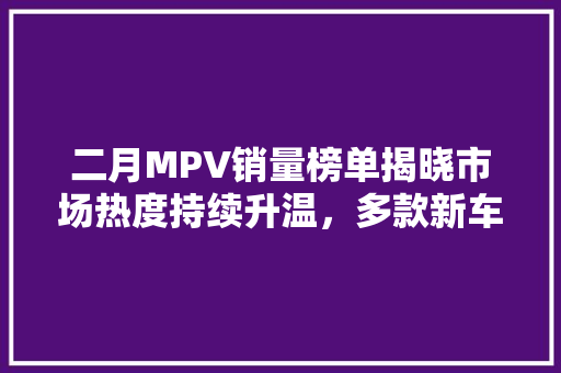 二月MPV销量榜单揭晓市场热度持续升温，多款新车崛起