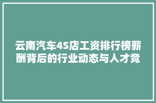 云南汽车4S店工资排行榜薪酬背后的行业动态与人才竞争