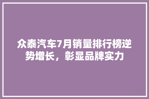 众泰汽车7月销量排行榜逆势增长，彰显品牌实力