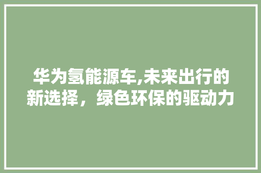 华为氢能源车,未来出行的新选择，绿色环保的驱动力量 新车资讯