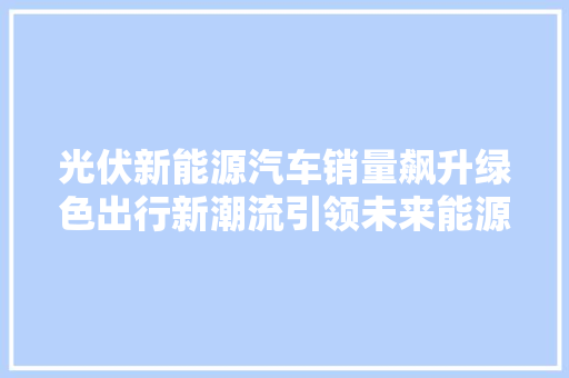 光伏新能源汽车销量飙升绿色出行新潮流引领未来能源变革