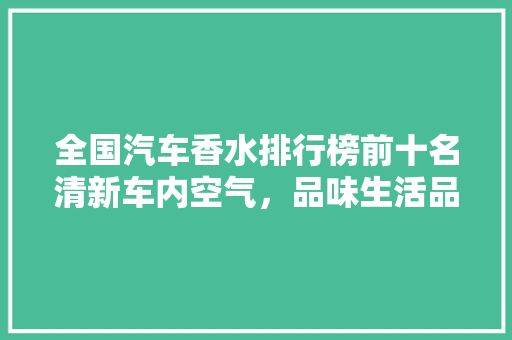 全国汽车香水排行榜前十名清新车内空气，品味生活品质