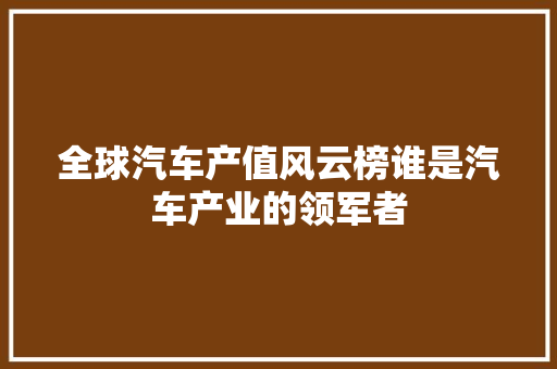 全球汽车产值风云榜谁是汽车产业的领军者 汽车展览