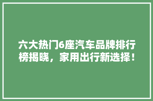 六大热门6座汽车品牌排行榜揭晓，家用出行新选择！ 汽车配件