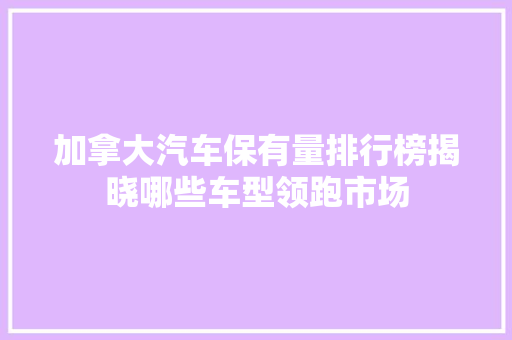 加拿大汽车保有量排行榜揭晓哪些车型领跑市场 汽车保养