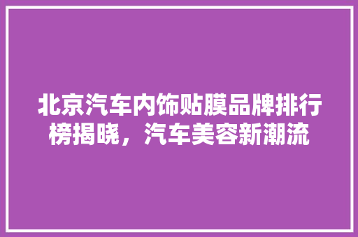 北京汽车内饰贴膜品牌排行榜揭晓，汽车美容新潮流