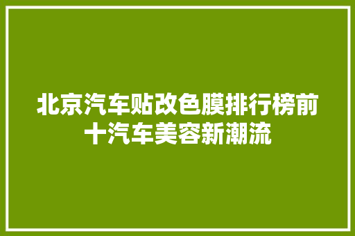 北京汽车贴改色膜排行榜前十汽车美容新潮流