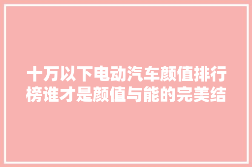 十万以下电动汽车颜值排行榜谁才是颜值与能的完美结合