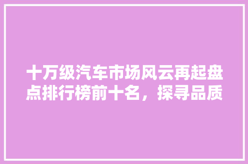 十万级汽车市场风云再起盘点排行榜前十名，探寻品质与能的完美融合 新能源汽车