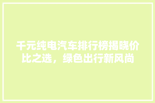 千元纯电汽车排行榜揭晓价比之选，绿色出行新风尚
