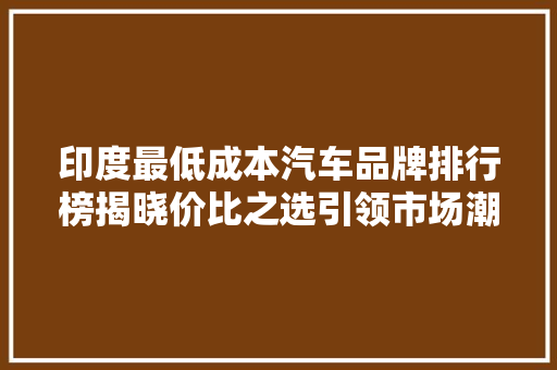 印度最低成本汽车品牌排行榜揭晓价比之选引领市场潮流