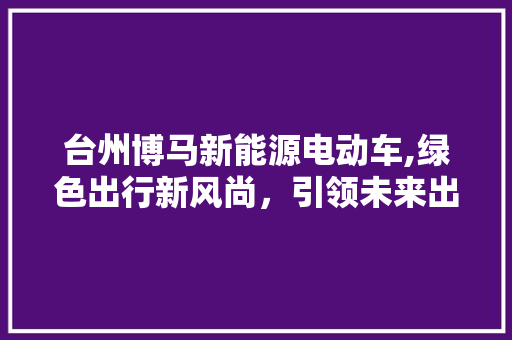 台州博马新能源电动车,绿色出行新风尚，引领未来出行潮流