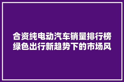 合资纯电动汽车销量排行榜绿色出行新趋势下的市场风云