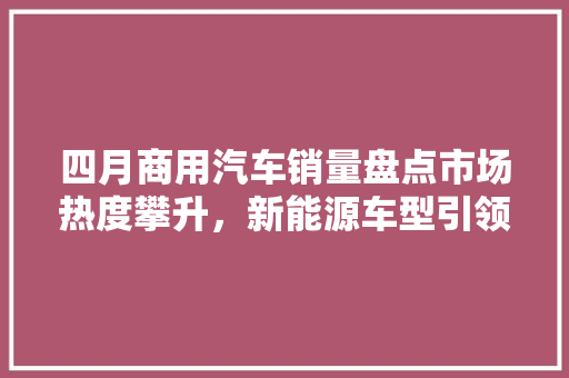 四月商用汽车销量盘点市场热度攀升，新能源车型引领新风尚