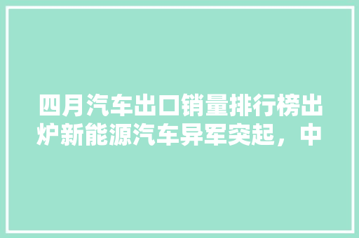 四月汽车出口销量排行榜出炉新能源汽车异军突起，中国品牌力压群雄
