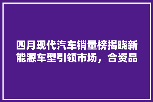 四月现代汽车销量榜揭晓新能源车型引领市场，合资品牌再展锋芒
