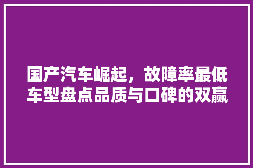 国产汽车崛起，故障率最低车型盘点品质与口碑的双赢之路