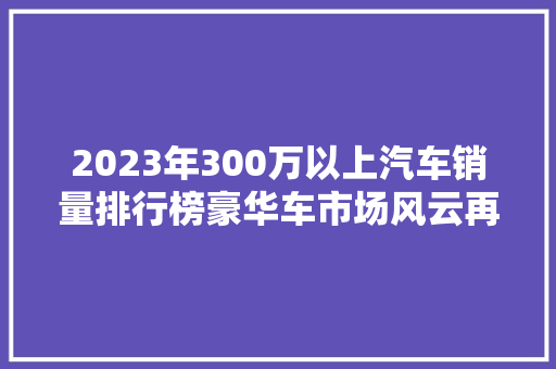 2023年300万以上汽车销量排行榜豪华车市场风云再起