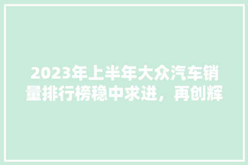 2023年上半年大众汽车销量排行榜稳中求进，再创辉煌