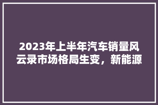 2023年上半年汽车销量风云录市场格局生变，新能源汽车崛起